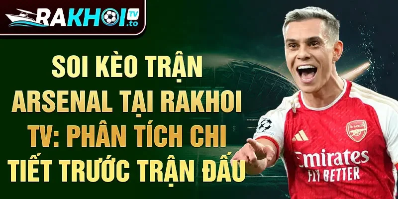 Soi kèo trận Arsenal tại Rakhoi TV: phân tích chi tiết trước trận đấu